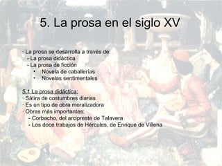 PRERRENACIMIENTO
Fatima Alvarez.
Vanesa Esteban.
Sara Ramirez.
Adriana Serrano.
Sara Toro.
Natàlia Ventura.
5. La prosa en el siglo XV
· La prosa se desarrolla a través de:
- La prosa didáctica
- La prosa de ficción
• Novela de caballerías
• Novelas sentimentales
5.1 La prosa didáctica:
· Sátira de costumbres diarias
· Es un tipo de obra moralizadora
· Obras más importantes:
- Corbacho, del arcipreste de Talavera
- Los doce trabajos de Hércules, de Enrique de Villena
 
