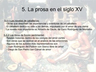 PRERRENACIMIENTO
Fatima Alvarez.
Vanesa Esteban.
Sara Ramirez.
Adriana Serrano.
Sara Toro.
Natàlia Ventura.
5. La prosa en el siglo XV
5.2.1 Las novelas de caballerías:
· Obras que describen las experiencias y aventuras de un caballero
· El caballero dedica su vida a los demás, impulsado por el amor de una dama
· La novela más importante es Amadís de Gaula, de Garci Rodríguez de Montalvo
5.2.2 Los libros de ficción sentimental:
· Relatan historias dentro de los códigos del amor cortés
· Son obras que se centran en el análisis de las emociones
· Algunos de los autores más representativos son
- Juan Rodríguez del Padrón con Siervo libre de amor
- Diego de San Pedro con Cárcel de amor
 