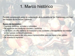 PRERRENACIMIENTO
Fatima Alvarez.
Vanesa Esteban.
Sara Ramirez.
Adriana Serrano.
Sara Toro.
Natàlia Ventura.
1. Marco histórico
Periodo comprendido entre la instauración de la dinastía de los Trastámara y el final
del reinado de los Reyes Católicos.
Época de transición:
• Cambios políticos, sociales y culturales:
• Se agudizan los conflictos sociales y políticos.
• Los reyes y la alta nobleza se trasladan a las ciudades y los escritores se instalan
en las lujosas cortes principescas.
• La literatura pasa a ser una pieza imprescindible para los reyes y los nobles.
• Se inventa la imprenta.
 