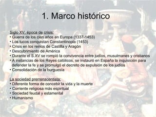 PRERRENACIMIENTO
Fatima Alvarez.
Vanesa Esteban.
Sara Ramirez.
Adriana Serrano.
Sara Toro.
Natàlia Ventura.
Siglo XV, época de crisis:
• Guerra de los cien años en Europa (1337-1453)
• Los tucos conquistan Constantinopla (1453)
• Crisis en los reinos de Castilla y Aragón
• Descubrimiento de América
• Durante el S.XV se rompió la convivencia entre judíos, musulmanes y cristianos
• A instancias de los Reyes católicos, se instauró en España la inquisición para
defender la fe y se promulgó el decreto de expulsión de los judíos
• Consolidación de la burguesía
La sociedad prerrenacentista:
• Diferente forma de concebir la vida y la muerte
• Corriente religiosa más espiritual
• Sociedad feudal y estamental
• Humanismo
1. Marco histórico
 