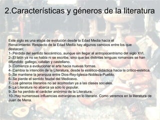 PRERRENACIMIENTO
Fatima Alvarez.
Vanesa Esteban.
Sara Ramirez.
Adriana Serrano.
Sara Toro.
Natàlia Ventura.
2.Características y géneros de la literatura
Este siglo es una etapa de evolución desde la Edad Media hacia el
Renacimiento. Respecto de la Edad Media hay algunos cambios entre los que
destacan:
1-.Pérdida del sentido teocéntrico, aunque sin llegar al antropocentrismo del siglo XVI.
2-.El latín ya no se habla ni se escribe, sino que las distintas lenguas romances se han
difundido: gallego, catalán y castellano.
3-.Comienza a evolucionar el arte hacia nuevas formas.
4-.Cambia la intención de la Literatura, desde la estético-didáctica hacia la crítico-estética.
5-.Se mantiene la jerarquía entre Dios-Rey-Iglesia-Nobleza-Pueblo.
6-.Se pierde el sentido feudal del Medioevo.
7-.Los géneros literarios no se acomodan ya a las clases sociales.
8-.La Literatura no abarca ya sólo lo popular.
9-.Se ha perdido el carácter anónimo de la Literatura.
10-.Hay numerosas influencias extranjeras en lo literario. Como veremos en la literatura de
Juan de Mena.
 