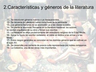 PRERRENACIMIENTO
Fatima Alvarez.
Vanesa Esteban.
Sara Ramirez.
Adriana Serrano.
Sara Toro.
Natàlia Ventura.
2.Características y géneros de la literatura
11-. Se introducen géneros nuevos o ya desaparecidos.
12-. Se recuerda la Literatura Latina como base de la peninsular.
13-. Los géneros literarios no se acomodan ya a las clases sociales.
14-. Se pierde la anonimia, frecuente en la literatura medieval: los autores
se sienten orgullosos de su obra y firman sus escritos.
15-. La literatura se aleja paulatinamente del didactismo religioso de la Edad Media.
16-. Surge la figura del escritor cortesano: el noble se dedica a las armas y a las
letras.
17-. Estos rasgos generales se concretan en los distintos géneros que se cultivan en
el siglo XV.
18-. Se desarrolla una corriente de poesía culta representada por nobles cortesanos.
19-. La Celestina, una de las obras más importantes.
 