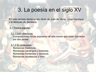 PRERRENACIMIENTO
Fatima Alvarez.
Vanesa Esteban.
Sara Ramirez.
Adriana Serrano.
Sara Toro.
Natàlia Ventura.
3. La poesía en el siglo XV
En este periodo destacan las obras de Juan de Mena, Jorge Manrique
y el Marqués de Santilana.
3.1 Poesía popular:
3.1.1 Los villancicos:
Composiciones líricas populares de arte menor que están formadas
por dos partes.
3.1.2 El romancero:
Romances Históricos.
Romances carolingios y bretones.
Romances fronterizos y moriscos.
Romances novelescos y lírico.
 