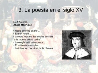 PRERRENACIMIENTO
Fatima Alvarez.
Vanesa Esteban.
Sara Ramirez.
Adriana Serrano.
Sara Toro.
Natàlia Ventura.
3. La poesía en el siglo XV
3.2.1 Autores:
Jorge Manrique
• Nació entorno al año...
• Era un noble...
• La obra más es “las coplas escritas
a la muerte de su padre”
• La elegía está compuesta...
• El estilo de las coplas...
• La intención doctrinal de la obra es...
 