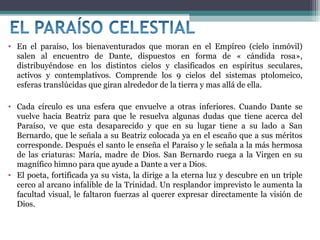 • En el paraíso, los bienaventurados que moran en el Empíreo (cielo inmóvil)
salen al encuentro de Dante, dispuestos en forma de « cándida rosa»,
distribuyéndose en los distintos cielos y clasificados en espíritus seculares,
activos y contemplativos. Comprende los 9 cielos del sistemas ptolomeico,
esferas translúcidas que giran alrededor de la tierra y mas allá de ella.
• Cada círculo es una esfera que envuelve a otras inferiores. Cuando Dante se
vuelve hacia Beatriz para que le resuelva algunas dudas que tiene acerca del
Paraíso, ve que esta desaparecido y que en su lugar tiene a su lado a San
Bernardo, que le señala a su Beatriz colocada ya en el escaño que a sus méritos
corresponde. Después el santo le enseña el Paraíso y le señala a la más hermosa
de las criaturas: María, madre de Dios. San Bernardo ruega a la Virgen en su
magnífico himno para que ayude a Dante a ver a Dios.
• El poeta, fortificada ya su vista, la dirige a la eterna luz y descubre en un triple
cerco al arcano infalible de la Trinidad. Un resplandor imprevisto le aumenta la
facultad visual, le faltaron fuerzas al querer expresar directamente la visión de
Dios.

 