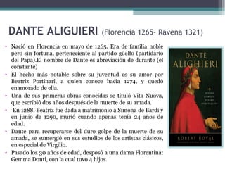 DANTE ALIGUIERI

(Florencia 1265- Ravena 1321)

• Nació en Florencia en mayo de 1265. Era de familia noble
pero sin fortuna, perteneciente al partido güelfo (partidario
del Papa).El nombre de Dante es abreviación de durante (el
constante)
• El hecho más notable sobre su juventud es su amor por
Beatriz Portinari, a quien conoce hacia 1274, y quedó
enamorado de ella.
• Una de sus primeras obras conocidas se tituló Vita Nuova,
que escribió dos años después de la muerte de su amada.
• En 1288, Beatriz fue dada a matrimonio a Simona de Bardi y
en junio de 1290, murió cuando apenas tenía 24 años de
edad.
• Dante para recuperarse del duro golpe de la muerte de su
amada, se sumergió en sus estudios de los artistas clásicos,
en especial de Virgilio.
• Pasado los 30 años de edad, desposó a una dama Florentina:
Gemma Donti, con la cual tuvo 4 hijos.

 