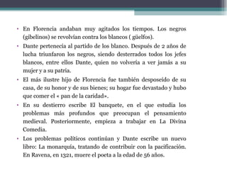 • En Florencia andaban muy agitados los tiempos. Los negros
(gibelinos) se revolvían contra los blancos ( güelfos).
• Dante pertenecía al partido de los blanco. Después de 2 años de
lucha triunfaron los negros, siendo desterrados todos los jefes
blancos, entre ellos Dante, quien no volvería a ver jamás a su
mujer y a su patria.
• El más ilustre hijo de Florencia fue también desposeído de su
casa, de su honor y de sus bienes; su hogar fue devastado y hubo
que comer el « pan de la caridad».
• En su destierro escribe El banquete, en el que estudia los
problemas más profundos que preocupan el pensamiento
medieval. Posteriormente, empieza a trabajar en La Divina
Comedia.
• Los problemas políticos continúan y Dante escribe un nuevo
libro: La monarquía, tratando de contribuir con la pacificación.
En Ravena, en 1321, muere el poeta a la edad de 56 años.

 