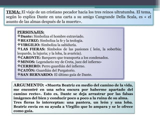 TEMA: El viaje de un cristiano pecador hacia los tres reinos ultratumba. El tema,
según lo explica Dante en una carta a su amigo Cangrande Della Scala, es « el
asunto de las almas después de la muerte».
PERSONAJES:
Dante: Simboliza el hombre extraviado.
BEATRIZ: Simboliza la fe y la teología.
VIRGILIO: Simboliza la sabiduría.
LAS FIERAS: Símbolos de las pasiones ( león, la soberbia;
leopardo, la lujuria; y la loba, la avaricia).
CARONTE: Barquero que transporta a los condenados.
MINOS: Legendario rey de Creta, juez del infiernoCERBERO: Perro guardián del infierno.
CATÓN: Guardián del Purgatorio.
SAN BERNARDO: El último guía de Dante.

ARGUMENTO: «Muerta Beatriz en medio del camino de la vida,
me encontré en una selva oscura por haberme apartado del
camino recto». Esto es, Dante se deja arrastrar por las falsas
imágenes del bien y conducir poco a poco a la ruina de su alma.
Tres fieras lo interceptan: una pantera, un león y una loba.
Beatriz envía en su ayuda a Virgilio que lo ampara y se le ofrece
como guía.

 