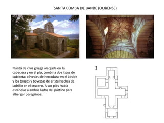 SANTA COMBA DE BANDE (OURENSE)
Planta de cruz griega alargada en la
cabecera y en el pie, combina dos tipos de
cubierta: bóvedas de herradura en el ábside
y los brazos y bóvedas de arista hechas de
ladrillo en el crucero. A sus pies había
estancias a ambos lados del pórtico para
albergar peregrinos.
 