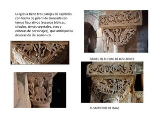 La iglesia tiene tres parejas de capiteles
con forma de pirámide truncada con
temas figurativos (escenas bíblicas,
círculos, temas vegetales, aves y
cabezas de personajes), que anticipan la
decoración del románico.
DANIEL EN EL FOSO DE LOS LEONES
EL SACRIFICIO DE ISAAC
 