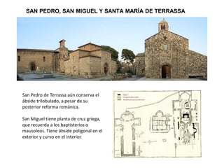 SAN PEDRO, SAN MIGUEL Y SANTA MARÍA DE TERRASSA
San Pedro de Terrassa aún conserva el
ábside trilobulado, a pesar de su
posterior reforma románica.
San Miguel tiene planta de cruz griega,
que recuerda a los baptisterios o
mausoleos. Tiene ábside poligonal en el
exterior y curvo en el interior.
 