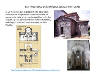 SAN FRUCTUOSO DE MONTELIOS (BRAGA, PORTUGAL)
Es un mausoleo que el propio abad y obispo San
Fructuoso de Braga mandó construir en vida, lo
que permite datarlo con mucha exactitud entre los
años 652 y 665. Es un edificio de función funeraria,
no litúrgica. Se inspiró en el Mausoleo de Gala
Placidia.
http://www.arteguias.com/iglesia/sanfructuosomontelios.htm
 