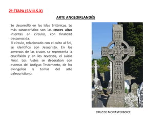 2ª ETAPA (S.VIII-S.X)
ARTE ANGLOIRLANDÉS
Se desarrolló en las Islas Británicas. Lo
más característico son las cruces altas
inscritas en círculos, con finalidad
desconocida.
El círculo, relacionado con el culto al Sol,
se identifica con Jesucristo. En los
anversos de las cruces se representa la
crucifixión y en los reversos, el Juicio
Final. Los fustes se decoraban con
escenas del Antiguo Testamento, de los
evangelios y temas del arte
paleocristiano.
CRUZ DE MONASTERBOICE
 