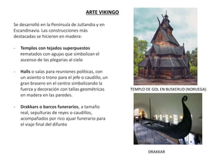 ARTE VIKINGO
Se desarrolló en la Península de Jutlandia y en
Escandinavia. Las construcciones más
destacadas se hicieron en madera:
- Templos con tejados superpuestos
rematados con agujas que simbolizan el
ascenso de las plegarias al cielo
- Halls o salas para reuniones políticas, con
un asiento o trono para el jefe o caudillo, un
gran brasero en el centro simbolizando la
fuerza y decoración con tallas geométricas
en madera en las paredes.
- Drakkars o barcos funerarios, a tamaño
real, sepulturas de reyes o caudillos,
acompañados por rico ajuar funerario para
el viaje final del difunto
TEMPLO DE GOL EN BUSKERUD (NORUEGA)
DRAKKAR
 