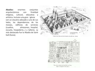 Abadías: enormes conjuntos
arquitectónicos con finalidad
religiosa, cultural, educativa y
artística. Incluían una gran iglesia
con un claustro adosado a uno de sus
lados, las dependencias de los
monjes, edificios de servicios
(cuadras, almacenes, hospital,
escuela, hospedería…) y talleres. La
más destacada fue la Abadía de Saint
Gall (Suiza).
 