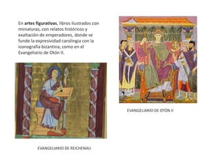 En artes figurativas, libros ilustrados con
miniaturas, con relatos históricos y
exaltación de emperadores, donde se
funde la expresividad carolingia con la
iconografía bizantina, como en el
Evangeliario de Otón II.
EVANGELIARIO DE OTÓN II
EVANGELIARIO DE REICHENAU
 