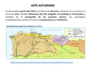 Se desarrolló a partir del S.VIII en el Reino de Asturias y después en su sucesor, el
reino de León. Recibió influencias del arte visigodo, el carolingio y el bizantino y
también de la iconografía de los pastores astures. Las principales
manifestaciones artísticas fueron la arquitectura y la orfebrería.
ARTE ASTURIANO
http://www.prerromanicoasturiano.es/es/26/monumentos/49/monumentos.html
 