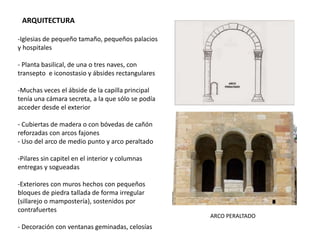 ARQUITECTURA
-Iglesias de pequeño tamaño, pequeños palacios
y hospitales
- Planta basilical, de una o tres naves, con
transepto e iconostasio y ábsides rectangulares
-Muchas veces el ábside de la capilla principal
tenía una cámara secreta, a la que sólo se podía
acceder desde el exterior
- Cubiertas de madera o con bóvedas de cañón
reforzadas con arcos fajones
- Uso del arco de medio punto y arco peraltado
-Pilares sin capitel en el interior y columnas
entregas y sogueadas
-Exteriores con muros hechos con pequeños
bloques de piedra tallada de forma irregular
(sillarejo o mampostería), sostenidos por
contrafuertes
- Decoración con ventanas geminadas, celosías
ARCO PERALTADO
 