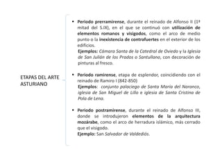  Periodo prerramirense, durante el reinado de Alfonso II (1ª
mitad del S.IX), en el que se continuó con utilización de
elementos romanos y visigodos, como el arco de medio
punto o la inexistencia de contrafuertes en el exterior de los
edificios.
Ejemplos: Cámara Santa de la Catedral de Oviedo y la Iglesia
de San Julián de los Prados o Santullano, con decoración de
pinturas al fresco.
 Periodo ramirense, etapa de esplendor, coincidiendo con el
reinado de Ramiro I (842-850)
Ejemplos: conjunto palaciego de Santa María del Naranco,
iglesia de San Miguel de Lillo e iglesia de Santa Cristina de
Pola de Lena.
 Periodo postramirense, durante el reinado de Alfonso III,
donde se introdujeron elementos de la arquitectura
mozárabe, como el arco de herradura islámico, más cerrado
que el visigodo.
Ejemplo: San Salvador de Valdediós.
ETAPAS DEL ARTE
ASTURIANO
 