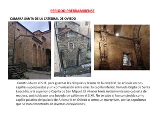 PERIODO PRERRAMIRENSE
CÁMARA SANTA DE LA CATEDRAL DE OVIEDO
Construida en el S.IX para guardar las reliquias y tesoro de la catedral. Se articula en dos
capillas superpuestas y sin comunicación entre ellas: la capilla inferior, llamada Cripta de Santa
Leocadia, y la superior o Capilla de San Miguel. El interior tenía inicialmente una cubierta de
madera, sustituida por una bóveda de cañón en el S.XII. No se sabe si fue construida como
capilla palatina del palacio de Alfonso II en Oviedo o como un martyrium, por las sepulturas
que se han encontrado en diversas excavaciones.
 