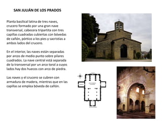 SAN JULIÁN DE LOS PRADOS
Planta basilical latina de tres naves,
crucero formado por una gran nave
transversal, cabecera tripartita con tres
capillas cuadradas cubiertas con bóvedas
de cañón, pórtico a los pies y sacristías a
ambos lados del crucero.
En el interior, las naves están separadas
por arcos de medio punto sobre pilares
cuadrados. La nave central está separada
de la transversal por un arco toral a cuyos
lados hay dos huecos con arco de piedra.
Las naves y el crucero se cubren con
armadura de madera, mientras que en las
capillas se emplea bóveda de cañón.
 