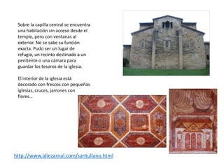 Sobre la capilla central se encuentra
una habitación sin acceso desde el
templo, pero con ventanas al
exterior. No se sabe su función
exacta. Pudo ser un lugar de
refugio, un recinto destinado a un
penitente o una cámara para
guardar los tesoros de la iglesia.
El interior de la iglesia está
decorado con frescos con pequeñas
iglesias, cruces, jarrones con
flores…
http://www.jdiezarnal.com/santullano.html
 