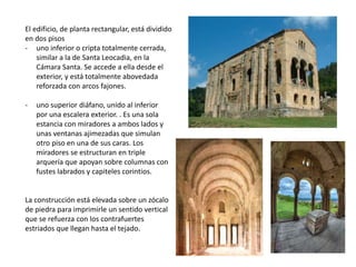 El edificio, de planta rectangular, está dividido
en dos pisos
- uno inferior o cripta totalmente cerrada,
similar a la de Santa Leocadia, en la
Cámara Santa. Se accede a ella desde el
exterior, y está totalmente abovedada
reforzada con arcos fajones.
- uno superior diáfano, unido al inferior
por una escalera exterior. . Es una sola
estancia con miradores a ambos lados y
unas ventanas ajimezadas que simulan
otro piso en una de sus caras. Los
miradores se estructuran en triple
arquería que apoyan sobre columnas con
fustes labrados y capiteles corintios.
La construcción está elevada sobre un zócalo
de piedra para imprimirle un sentido vertical
que se refuerza con los contrafuertes
estriados que llegan hasta el tejado.
 