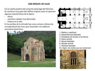 SAN MIGUEL DE LILLO
1. Nártex o vestíbulo
2. Dependencias laterales
3. Escaleras de acceso a la tribuna
4. Nave central
5. Naves laterales
6. Ábside central
7. Ábsides laterales
En negro, los restos que se conservan
Era la capilla palatina del conjunto palaciego del Naranco.
Se conserva muy poco del edificio original, pero se aprecian
algunas características de la época:
- altura
- ventanas caladas muy decoradas
- tribuna en lo alto
En las jambas de la entrada hay unos curiosos relieves de
un espectáculo de circo, que recuerdan a los dípticos
consulares bizantinos.
 