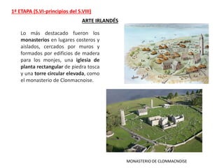 1ª ETAPA (S.VI-principios del S.VIII)
ARTE IRLANDÉS
MONASTERIO DE CLONMACNOISE
Lo más destacado fueron los
monasterios en lugares costeros y
aislados, cercados por muros y
formados por edificios de madera
para los monjes, una iglesia de
planta rectangular de piedra tosca
y una torre circular elevada, como
el monasterio de Clonmacnoise.
 