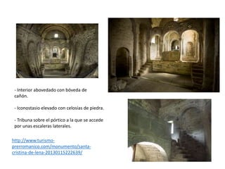http://www.turismo-
prerromanico.com/monumento/santa-
cristina-de-lena-20130115222639/
- Interior abovedado con bóveda de
cañón.
- Iconostasio elevado con celosías de piedra.
- Tribuna sobre el pórtico a la que se accede
por unas escaleras laterales.
 