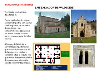 SAN SALVADOR DE VALDEDIÓS
Terminada en el reinado
de Alfonso III.
Planta basilical de tres naves,
cabecera tripartita con capillas
cuadrangulares de pequeñas
dimensiones y dos
compartimentos adosados a
los muros norte y sur que
hacen externamente de falso
crucero.
A los pies de la iglesia se
abren tres compartimentos
que se corresponden con los
de la cabecera, y sobre el
central se sitúa la tribuna real
que recibe directamente la luz
de una ventana ajimezada
abierta en el frente principal.
PERIODO POSTRAMIRENSE
 