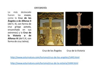 ORFEBRERÍA
Lo más destacado
fueron las cruces,
como la Cruz de los
Ángeles o de Alfonso II
(del S. IX, con forma de
cruz griega patada,
ensanchada en sus
extremos) y la Cruz de
la Victoria o de
Alfonso III (del S.X, con
forma de cruz latina).
Cruz de los Ángeles Cruz de la Victoria
http://www.asturnatura.com/turismo/cruz-de-los-angeles/1443.html
http://www.asturnatura.com/turismo/cruz-de-la-victoria/1444.html
 