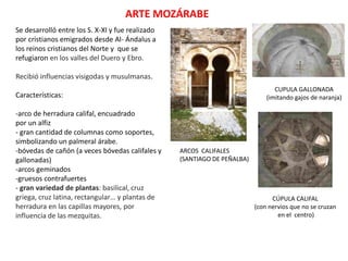 ARTE MOZÁRABE
Se desarrolló entre los S. X-XI y fue realizado
por cristianos emigrados desde Al- Ándalus a
los reinos cristianos del Norte y que se
refugiaron en los valles del Duero y Ebro.
Recibió influencias visigodas y musulmanas.
Características:
-arco de herradura califal, encuadrado
por un alfiz
- gran cantidad de columnas como soportes,
simbolizando un palmeral árabe.
-bóvedas de cañón (a veces bóvedas califales y
gallonadas)
-arcos geminados
-gruesos contrafuertes
- gran variedad de plantas: basilical, cruz
griega, cruz latina, rectangular… y plantas de
herradura en las capillas mayores, por
influencia de las mezquitas.
ARCOS CALIFALES
(SANTIAGO DE PEÑALBA)
CUPULA GALLONADA
(imitando gajos de naranja)
CÚPULA CALIFAL
(con nervios que no se cruzan
en el centro)
 