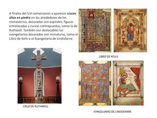 A finales del S.VI comenzaron a aparecer cruces
altas en piedra en los alrededores de los
monasterios, decoradas con espirales, figuras
entrelazadas y curvas contrapuestas, como la de
Ruthwell. También son destacables los
evangeliarios decorados con miniaturas, como el
Libro de Kells o el Evangeliario de Lindisfarne.
CRUZ DE RUTHWELL
LIBRO DE KELLS
EVNGELIARIO DE LINDISFARNE
 