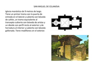 Iglesia monástica de 9 metros de largo.
Tiene un primer tramo con la puerta de
entrada en el lateral y cubierto con bóveda
de cañón, un tramo equivalente al
transepto cubierto con bóveda de aristas y
un ábside con perfil recto al exterior y de
herradura al interior y cubierto con bóveda
gallonada. Tiene modillones en el exterior.
SAN MIGUEL DE CELANOVA
 