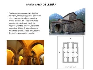 SANTA MARÍA DE LEBEÑA
Planta rectangular con tres ábsides
paralelos, el mayor algo más profundo,
y tres naves separadas por cuatro
pilares exentos. En su estructura se
mezclan elementos de tradición
visigoda (planta y alzado), asturiana
(aparejo y ábsides), y propiamente
mozárabe: pilares, arcos, alfiz, técnica
decorativa y concepto espacial.
 