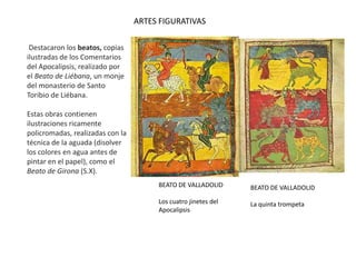 BEATO DE VALLADOLID
Los cuatro jinetes del
Apocalipsis
ARTES FIGURATIVAS
Destacaron los beatos, copias
ilustradas de los Comentarios
del Apocalipsis, realizado por
el Beato de Liébana, un monje
del monasterio de Santo
Toribio de Liébana.
Estas obras contienen
ilustraciones ricamente
policromadas, realizadas con la
técnica de la aguada (disolver
los colores en agua antes de
pintar en el papel), como el
Beato de Girona (S.X).
BEATO DE VALLADOLID
La quinta trompeta
 