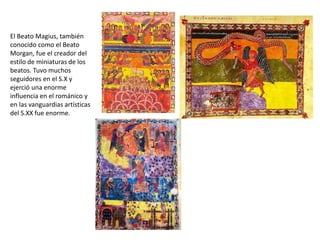 El Beato Magius, también
conocido como el Beato
Morgan, fue el creador del
estilo de miniaturas de los
beatos. Tuvo muchos
seguidores en el S.X y
ejerció una enorme
influencia en el románico y
en las vanguardias artísticas
del S.XX fue enorme.
 