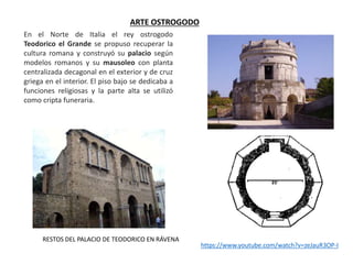 ARTE OSTROGODO
En el Norte de Italia el rey ostrogodo
Teodorico el Grande se propuso recuperar la
cultura romana y construyó su palacio según
modelos romanos y su mausoleo con planta
centralizada decagonal en el exterior y de cruz
griega en el interior. El piso bajo se dedicaba a
funciones religiosas y la parte alta se utilizó
como cripta funeraria.
https://www.youtube.com/watch?v=zeJauR3OP-I
RESTOS DEL PALACIO DE TEODORICO EN RÁVENA
 