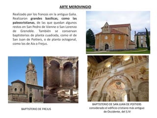 ARTE MEROVINGIO
BAPTISTERIO DE SAN JUAN DE POITIERS
considerado el edificio cristiano más antiguo
de Occidente, del S.IV
Realizado por los francos en la antigua Galia.
Realizaron grandes basílicas, como las
paleocristianas, de las que quedan algunos
restos en San Pedro de Vienne o San Lorenzo
de Grenoble. También se conservan
baptisterios de planta cuadrada, como el de
San Juan de Poitiers, o de planta octogonal,
como los de Aix o Frejus.
BAPTISTERIO DE FREJUS
 