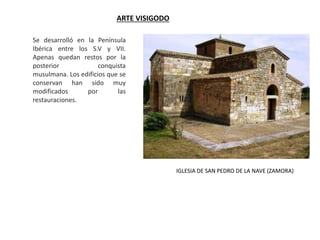 ARTE VISIGODO
Se desarrolló en la Península
Ibérica entre los S.V y VII.
Apenas quedan restos por la
posterior conquista
musulmana. Los edificios que se
conservan han sido muy
modificados por las
restauraciones.
IGLESIA DE SAN PEDRO DE LA NAVE (ZAMORA)
 