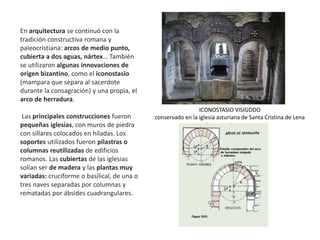 En arquitectura se continuó con la
tradición constructiva romana y
paleocristiana: arcos de medio punto,
cubierta a dos aguas, nártex… También
se utilizaron algunas innovaciones de
origen bizantino, como el iconostasio
(mampara que separa al sacerdote
durante la consagración) y una propia, el
arco de herradura.
Las principales construcciones fueron
pequeñas iglesias, con muros de piedra
con sillares colocados en hiladas. Los
soportes utilizados fueron pilastras o
columnas reutilizadas de edificios
romanos. Las cubiertas de las iglesias
solían ser de madera y las plantas muy
variadas: cruciforme o basilical, de una o
tres naves separadas por columnas y
rematadas por ábsides cuadrangulares.
ICONOSTASIO VISIGODO
conservado en la iglesia asturiana de Santa Cristina de Lena
 