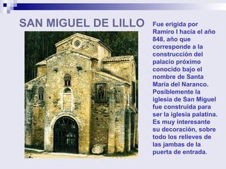 SAN MIGUEL DE LILLO Fue erigida por Ramiro I hacia el año 848, año que corresponde a la construcción del palacio próximo conocido bajo el nombre de Santa María del Naranco. Posiblemente la iglesia de San Miguel fue construida para ser la iglesia palatina.  Es muy interesante su decoración, sobre todo los relieves de las jambas de la puerta de entrada. 