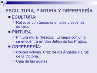 ESCULTURA, PINTURA Y ORFEBRERÍA ECULTURA:  Relieves con temas orientales y escenas de circo. PINTURA. Pintura mural (frescos). El mejor conjunto se encuentra en San Julián de los Prados. ORFEBRERÍA: Cruces votivas. Cruz de los Ángeles y Cruz de la Victoria.  Caja de las ágatas 