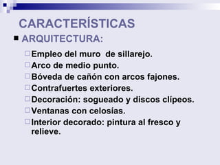 CARACTERÍSTICAS ARQUITECTURA: Empleo del muro  de sillarejo. Arco de medio punto. Bóveda de cañón con arcos fajones. Contrafuertes exteriores. Decoración: sogueado y discos clípeos. Ventanas con celosías. Interior decorado: pintura al fresco y relieve. 