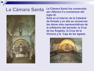 La Cámara Santa La Cámara Santa fue construida por Alfonso II a comienzos del siglo IX. Está en el interior de la Catedral de Oviedo y en ella se conservan las obras más representativas de la orfebrería del periodo: la Cruz de los Ángeles, la Cruz de la Victoria y la  Caja de las ágatas. 