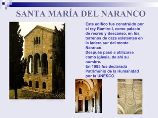 SANTA MARÍA DEL NARANCO Este edifico fue construido por el rey Ramiro I, como palacio de recreo y descanso, en los terrenos de caza existentes en la ladera sur del monte Naranco.  Después pasó a utilizarse como iglesia, de ahí su nombre.  En 1985 fue declarada Patrimonio de la Humanidad por la UNESCO. 
