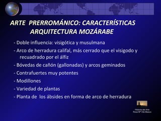 ARTE PRERROMÁNICO: CARACTERÍSTICAS
ARQUITECTURA MOZÁRABE
- Doble influencia: visigótica y musulmana
- Arco de herradura califal, más cerrado que el visigodo y
recuadrado por el álfiz
- Bóvedas de cañón (gallonadas) y arcos geminados
- Contrafuertes muy potentes
- Modillones
- Variedad de plantas
- Planta de los ábsides en forma de arco de herradura
Historia del Arte
Rosa Mª Vilá Blasco
 