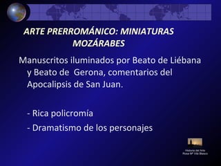ARTE PRERROMÁNICO: MINIATURAS
MOZÁRABES
Manuscritos iluminados por Beato de Liébana
y Beato de Gerona, comentarios del
Apocalipsis de San Juan.
- Rica policromía
- Dramatismo de los personajes
Historia del Arte
Rosa Mª Vilá Blasco
 