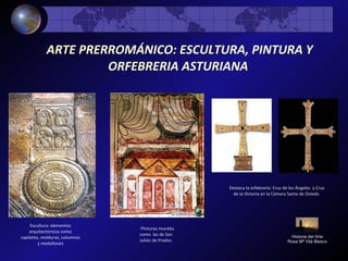 ARTE PRERROMÁNICO: ESCULTURA, PINTURA Y
ORFEBRERIA ASTURIANA
Historia del Arte
Rosa Mª Vilá Blasco
Escultura: elementos
arquitectónicos como
capiteles, molduras, columnas
y medallones
-Pinturas murales
como las de San
Julián de Prados.
Destaca la orfebrería: Cruz de los Ángeles y Cruz
de la Victoria en la Cámara Santa de Oviedo
 